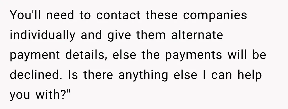 You'll need to contact these companies individually and give them alternate payment details, else the payments will be declined. Is there anything else I can help you with?"