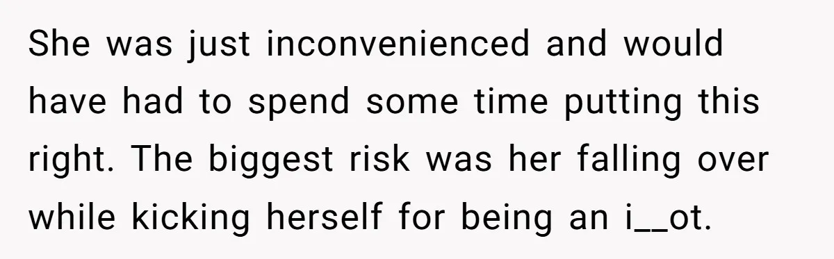 She was just inconvenienced and would have had to spend some time putting this right. The biggest risk was her falling over while kicking herself for being an i__ot.