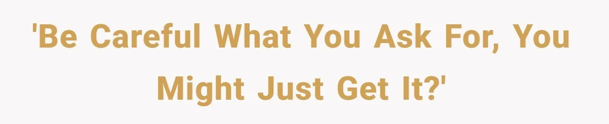 'Be careful what you ask for, you might just get it?'