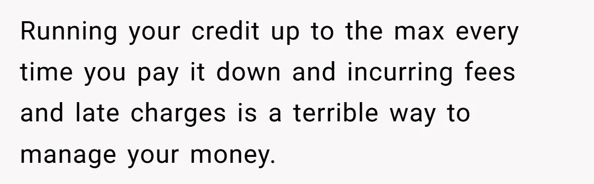 Running your credit up to the max every time you pay it down and incurring fees and late charges is a terrible way to manage your money.