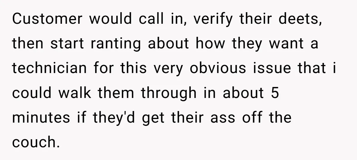 Customer would call in, verify their deets, then start ranting about how they want a technician for this very obvious issue that i could walk them through in about 5...