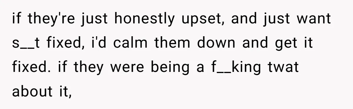 if they're just honestly upset, and just want s__t fixed, i'd calm them down and get it fixed. if they were being a f__king twat about it,