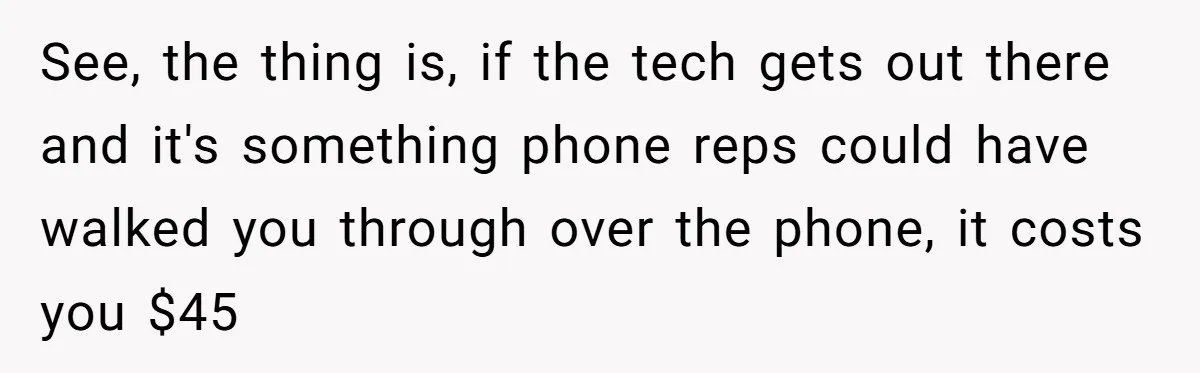 See, the thing is, if the tech gets out there and it's something phone reps could have walked you through over the phone, it costs you $45