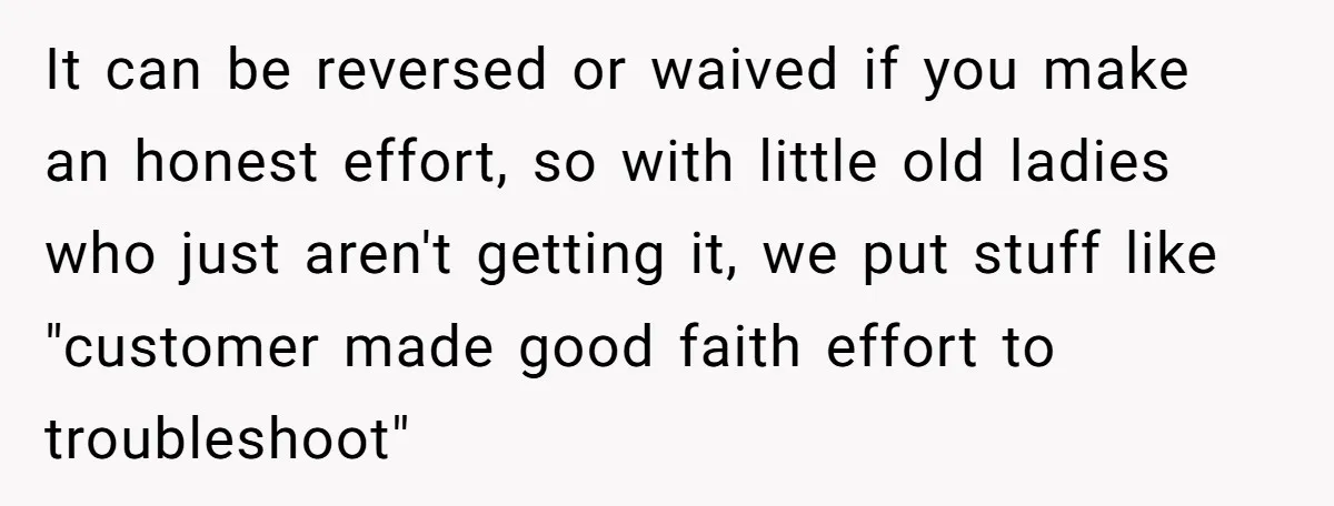 It can be reversed or waived if you make an honest effort, so with little old ladies who just aren't getting it, we put stuff like "customer made good faith...