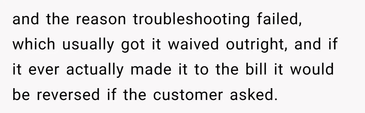 and the reason troubleshooting failed, which usually got it waived outright, and if it ever actually made it to the bill it would be reversed if the customer asked.