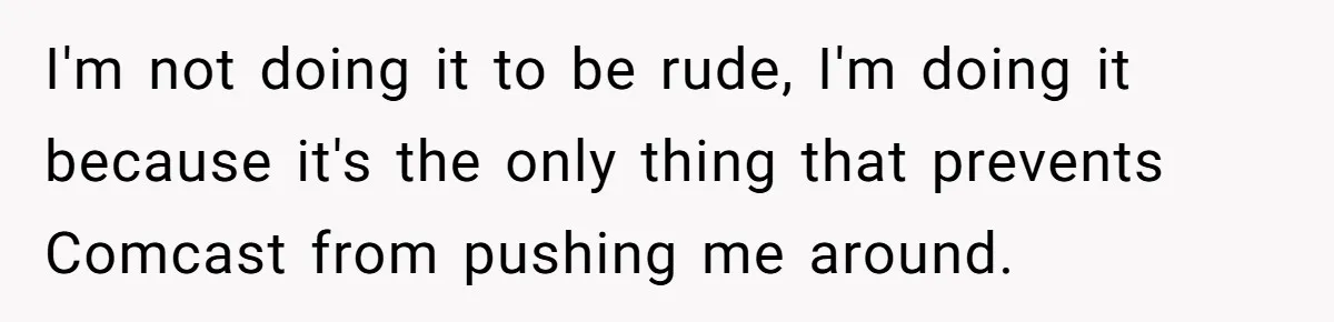 I'm not doing it to be rude, I'm doing it because it's the only thing that prevents Comcast from pushing me around.