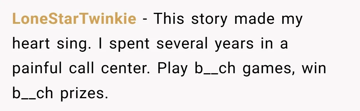 LoneStarTwinkie − This story made my heart sing. I spent several years in a painful call center. Play b__ch games, win b__ch prizes.