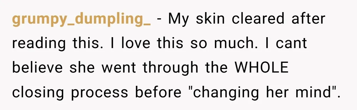 grumpy_dumpling_ − My skin cleared after reading this. I love this so much. I cant believe she went through the WHOLE closing process before "changing her mind".