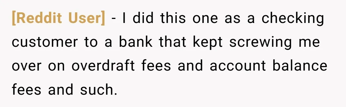[Reddit User] − I did this one as a checking customer to a bank that kept screwing me over on overdraft fees and account balance fees and such.