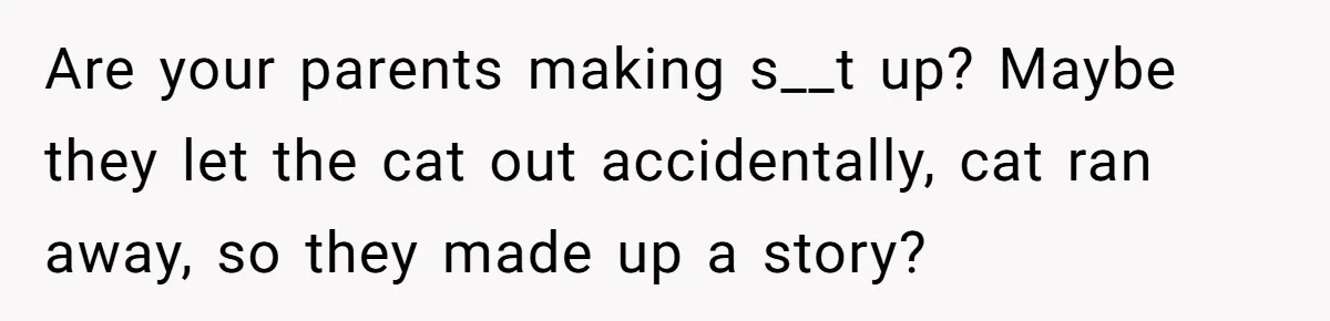 Are your parents making s__t up? Maybe they let the cat out accidentally, cat ran away, so they made up a story?