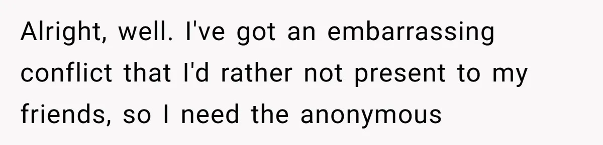Alright, well. I've got an embarrassing conflict that I'd rather not present to my friends, so I need the anonymous