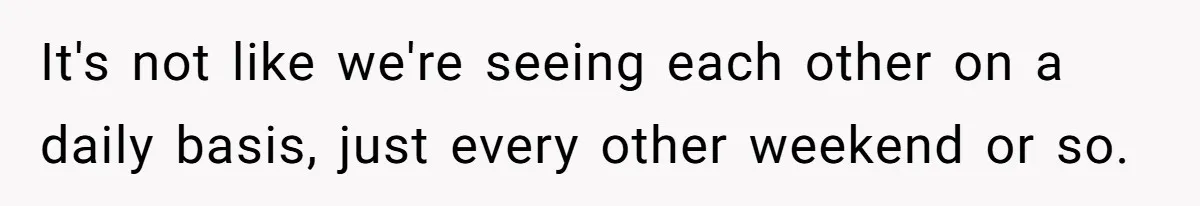 It's not like we're seeing each other on a daily basis, just every other weekend or so.