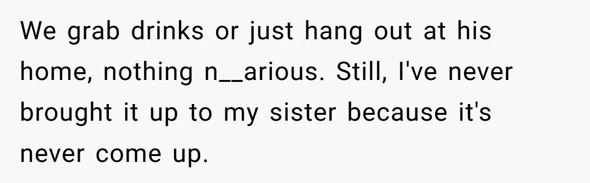 We grab drinks or just hang out at his home, nothing n__arious. Still, I've never brought it up to my sister because it's never come up.