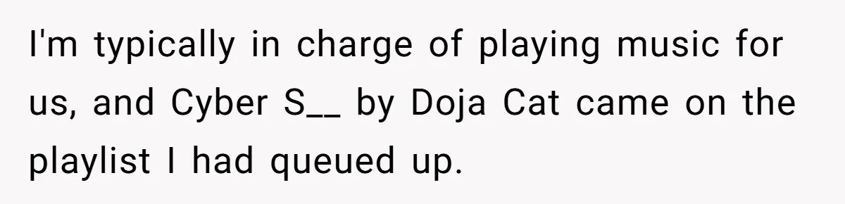 I'm typically in charge of playing music for us, and Cyber S__ by Doja Cat came on the playlist I had queued up.