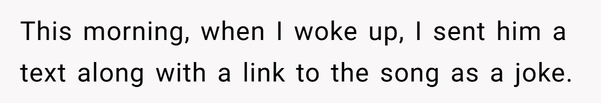 This morning, when I woke up, I sent him a text along with a link to the song as a joke.
