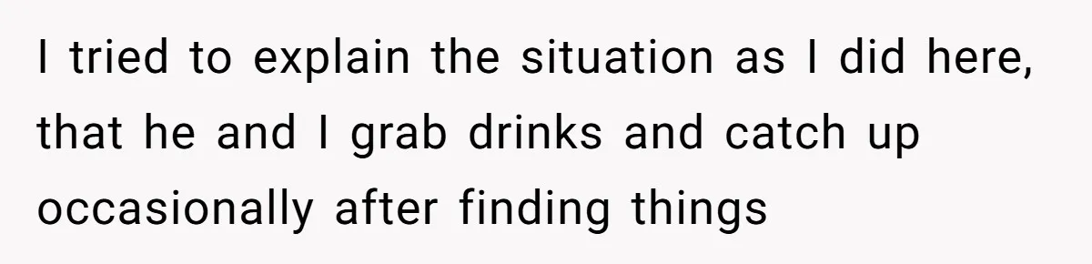 I tried to explain the situation as I did here, that he and I grab drinks and catch up occasionally after finding things