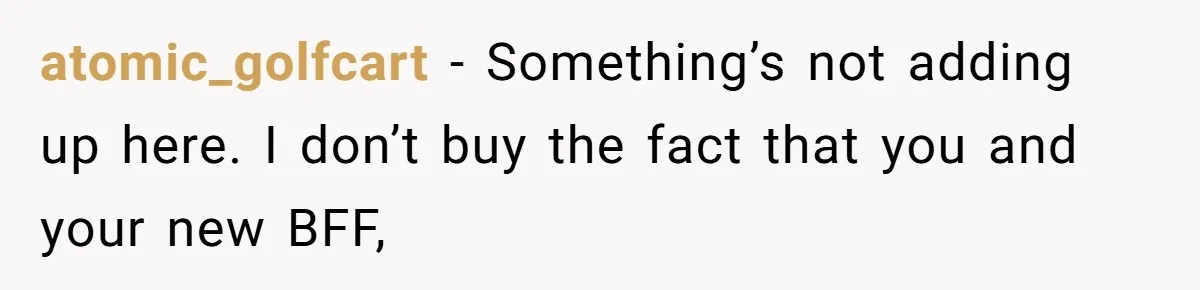 atomic_golfcart − Something’s not adding up here. I don’t buy the fact that you and your new BFF,