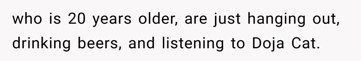 who is 20 years older, are just hanging out, drinking beers, and listening to Doja Cat.