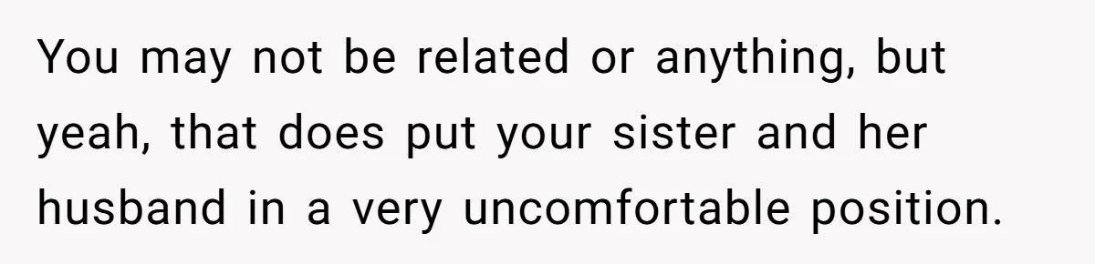You may not be related or anything, but yeah, that does put your sister and her husband in a very uncomfortable position.