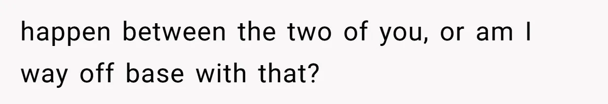 happen between the two of you, or am I way off base with that?