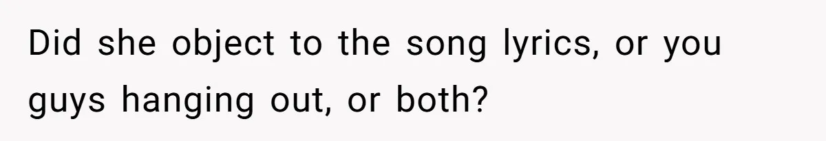 Did she object to the song lyrics, or you guys hanging out, or both?