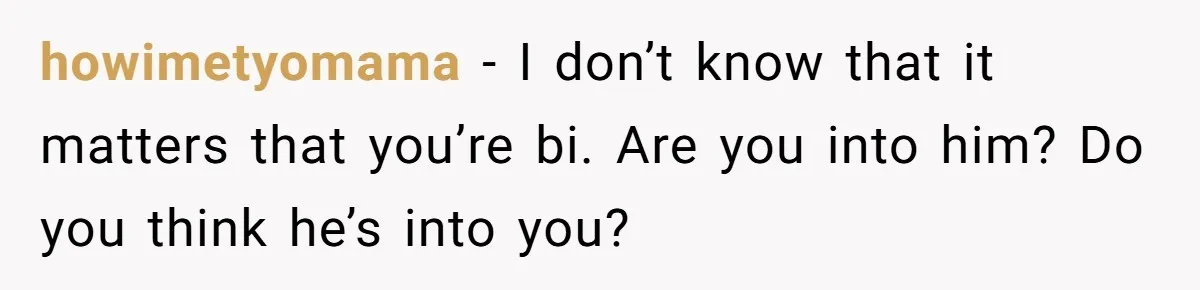 howimetyomama − I don’t know that it matters that you’re bi. Are you into him? Do you think he’s into you?