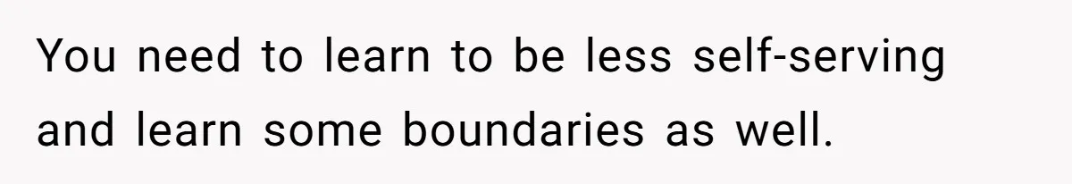You need to learn to be less self-serving and learn some boundaries as well.
