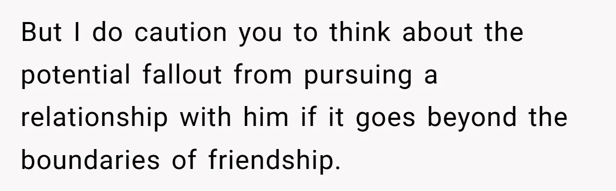But I do caution you to think about the potential fallout from pursuing a relationship with him if it goes beyond the boundaries of friendship.