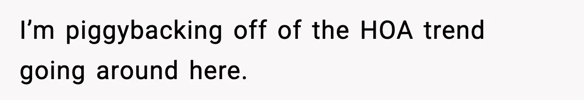 I’m piggybacking off of the HOA trend going around here.