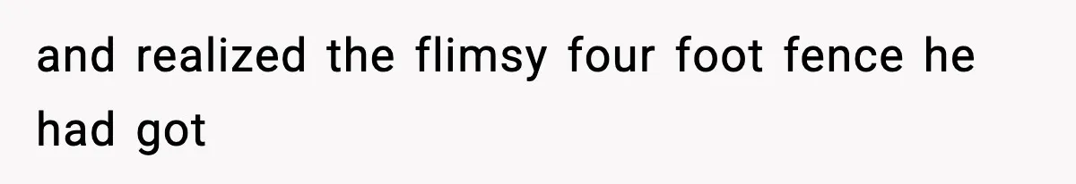 and realized the flimsy four foot fence he had got