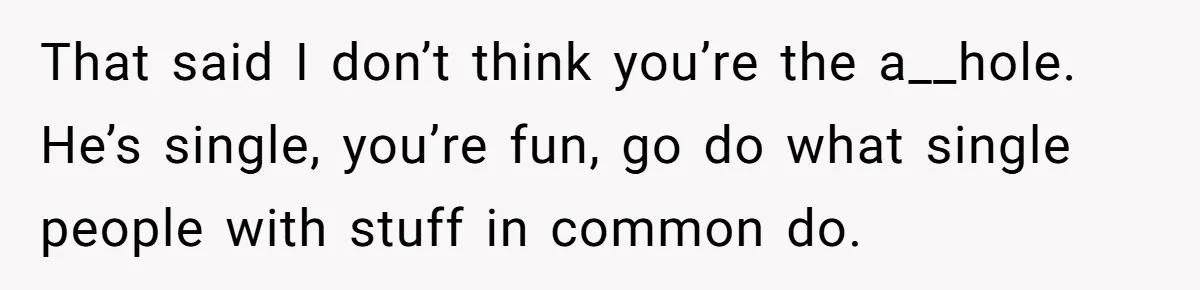 That said I don’t think you’re the a__hole. He’s single, you’re fun, go do what single people with stuff in common do.