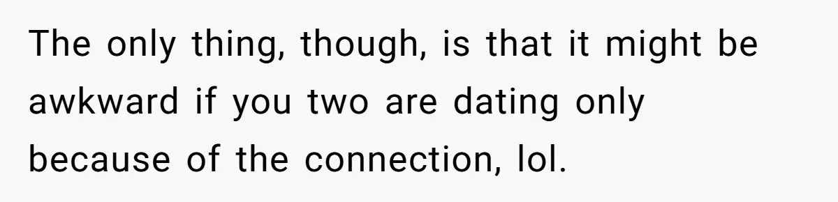 The only thing, though, is that it might be awkward if you two are dating only because of the connection, lol.
