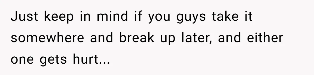Just keep in mind if you guys take it somewhere and break up later, and either one gets hurt...