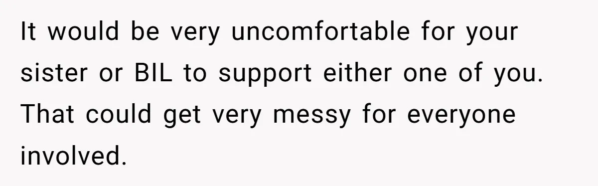 It would be very uncomfortable for your sister or BIL to support either one of you. That could get very messy for everyone involved.
