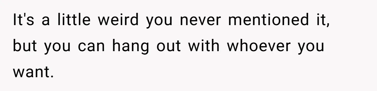 It's a little weird you never mentioned it, but you can hang out with whoever you want.