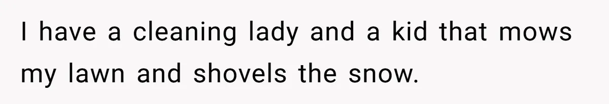 I have a cleaning lady and a kid that mows my lawn and shovels the snow.