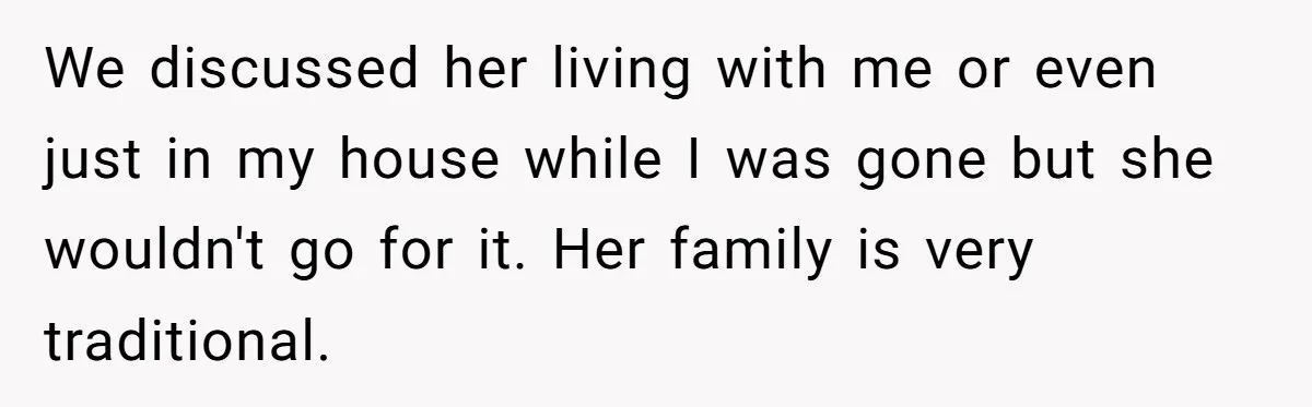 We discussed her living with me or even just in my house while I was gone but she wouldn't go for it. Her family is very traditional.