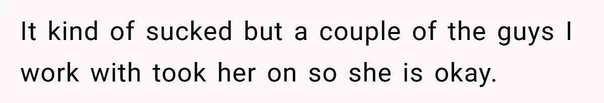 It kind of sucked but a couple of the guys I work with took her on so she is okay.