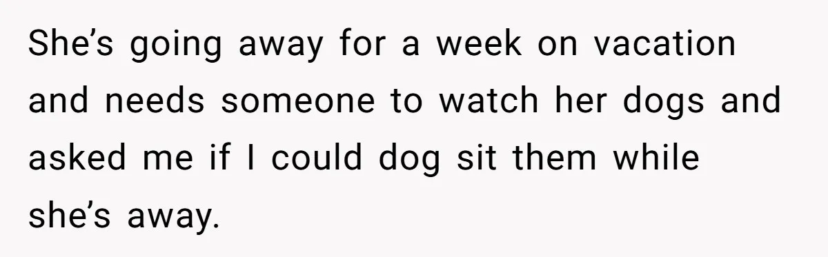 She’s going away for a week on vacation and needs someone to watch her dogs and asked me if I could dog sit them while she’s away.