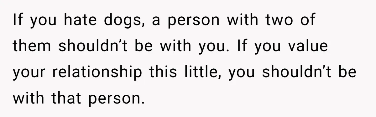 If you hate dogs, a person with two of them shouldn’t be with you. If you value your relationship this little, you shouldn’t be with that person.