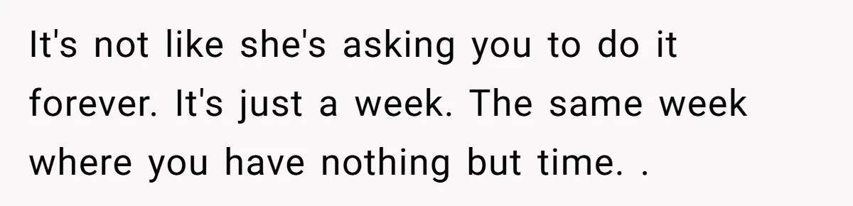 It's not like she's asking you to do it forever. It's just a week. The same week where you have nothing but time. .