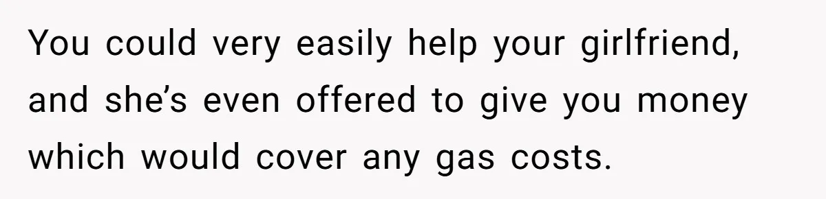 You could very easily help your girlfriend, and she’s even offered to give you money which would cover any gas costs.