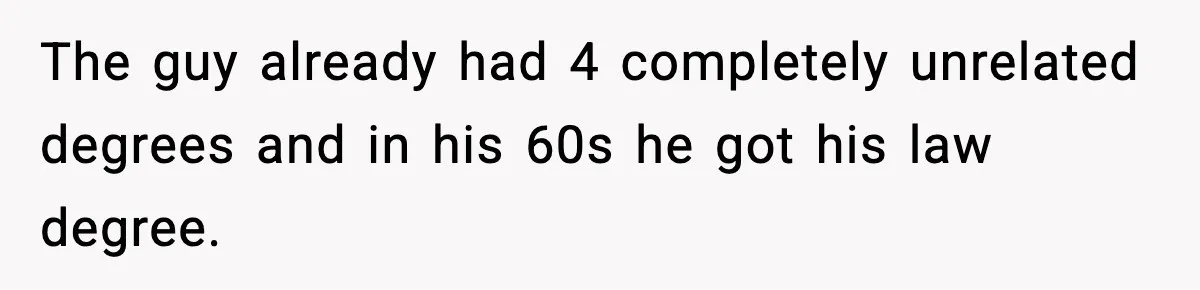 The guy already had 4 completely unrelated degrees and in his 60s he got his law degree.