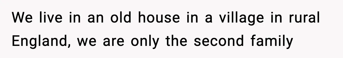 We live in an old house in a village in rural England, we are only the second family