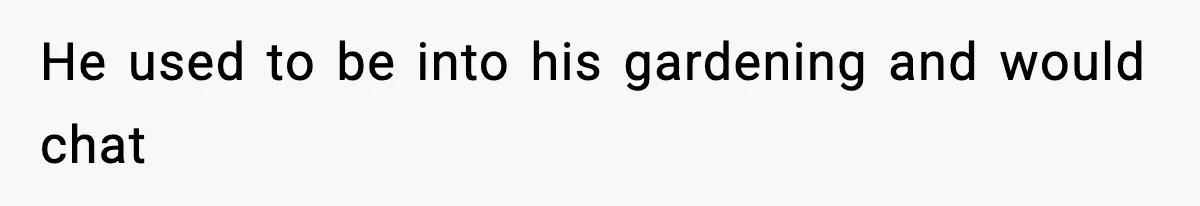 He used to be into his gardening and would chat