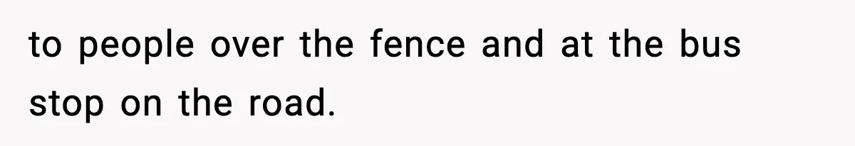 to people over the fence and at the bus stop on the road.