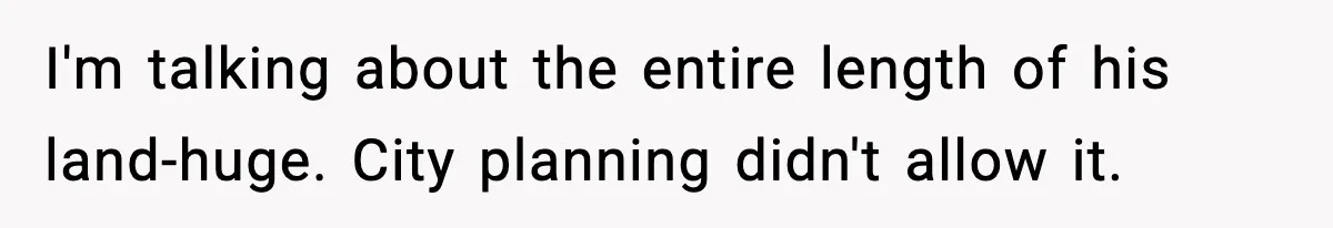 I'm talking about the entire length of his land-huge. City planning didn't allow it.