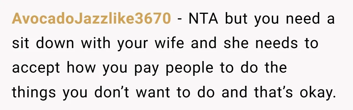 AvocadoJazzlike3670 − NTA but you need a sit down with your wife and she needs to accept how you pay people to do the things you don’t want to do...