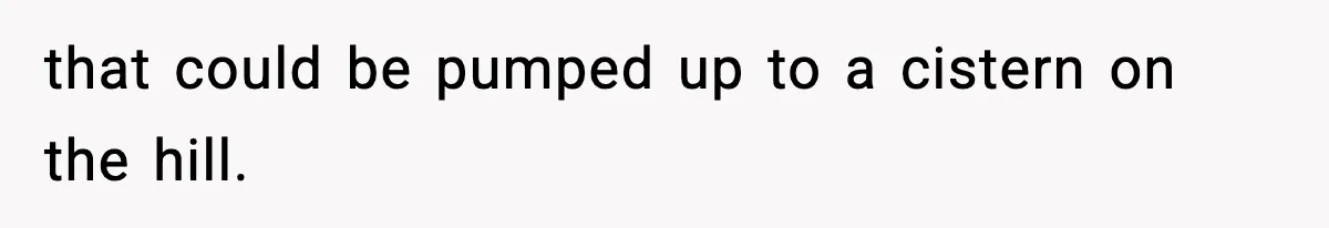 that could be pumped up to a cistern on the hill.