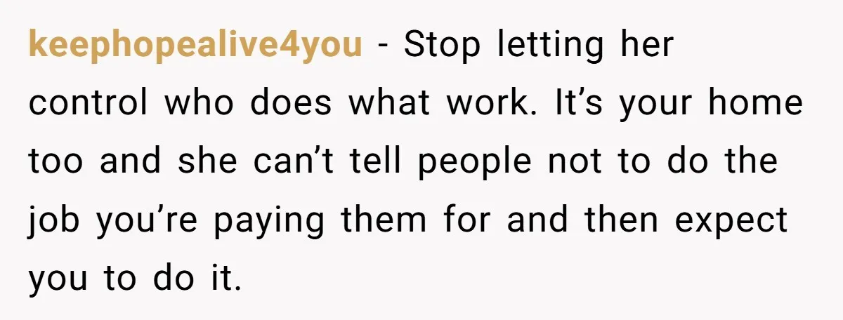 keephopealive4you − Stop letting her control who does what work. It’s your home too and she can’t tell people not to do the job you’re paying them for and then...
